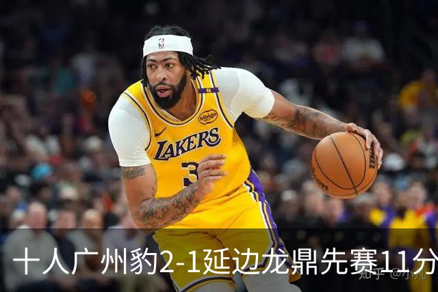 十人广州豹2-1延边龙鼎先赛11分领跑 尼康点射+造乌龙卡洛斯染红